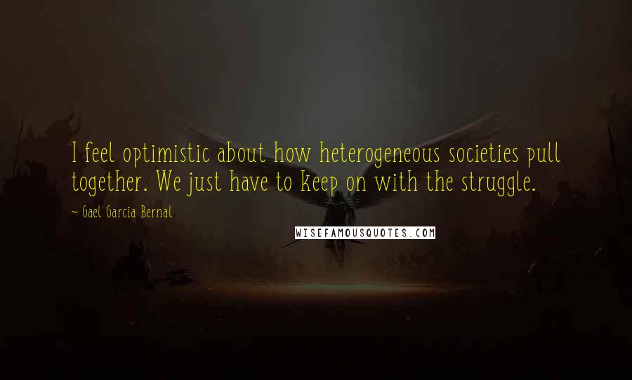 Gael Garcia Bernal Quotes: I feel optimistic about how heterogeneous societies pull together. We just have to keep on with the struggle.