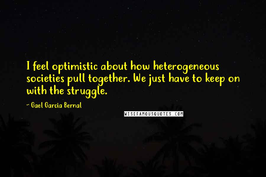 Gael Garcia Bernal Quotes: I feel optimistic about how heterogeneous societies pull together. We just have to keep on with the struggle.