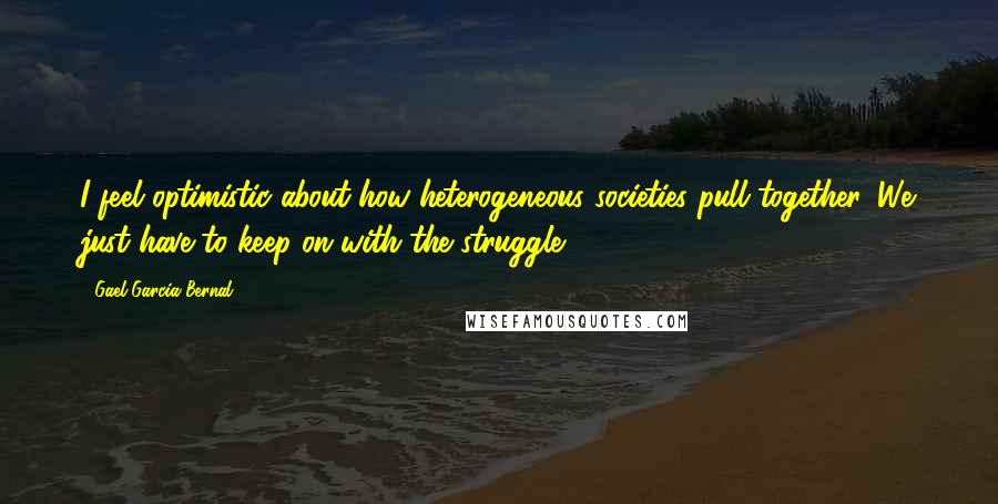 Gael Garcia Bernal Quotes: I feel optimistic about how heterogeneous societies pull together. We just have to keep on with the struggle.