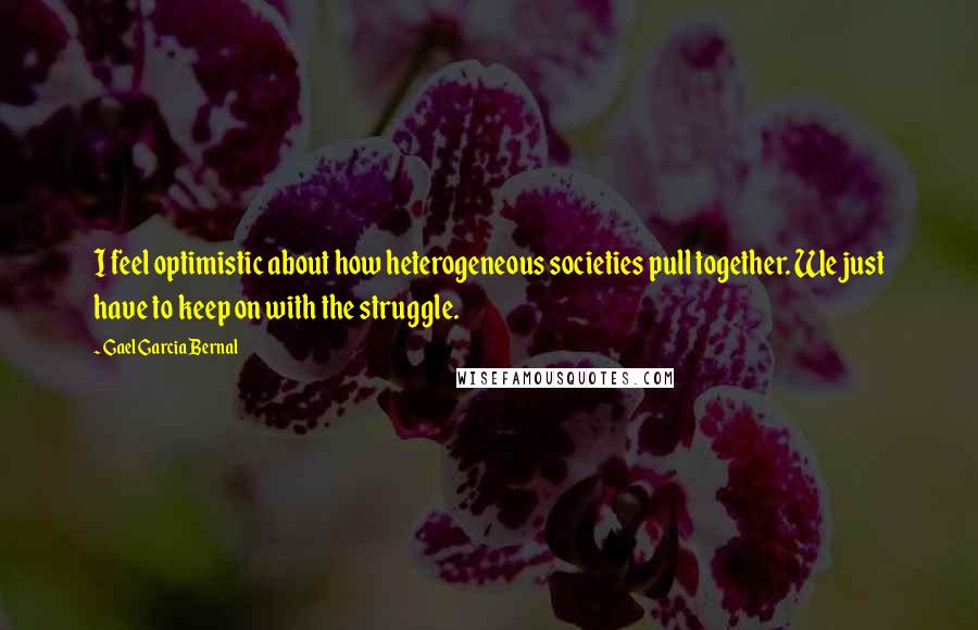 Gael Garcia Bernal Quotes: I feel optimistic about how heterogeneous societies pull together. We just have to keep on with the struggle.