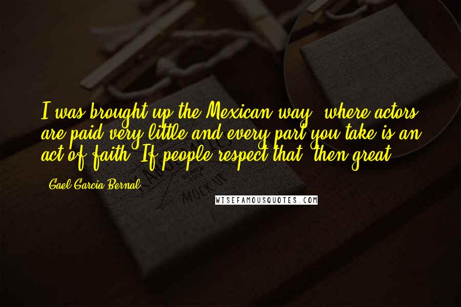 Gael Garcia Bernal Quotes: I was brought up the Mexican way, where actors are paid very little and every part you take is an act of faith. If people respect that, then great.