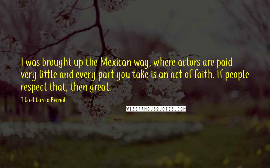 Gael Garcia Bernal Quotes: I was brought up the Mexican way, where actors are paid very little and every part you take is an act of faith. If people respect that, then great.