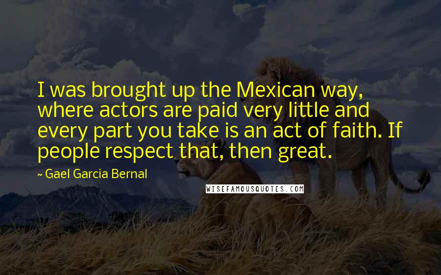 Gael Garcia Bernal Quotes: I was brought up the Mexican way, where actors are paid very little and every part you take is an act of faith. If people respect that, then great.
