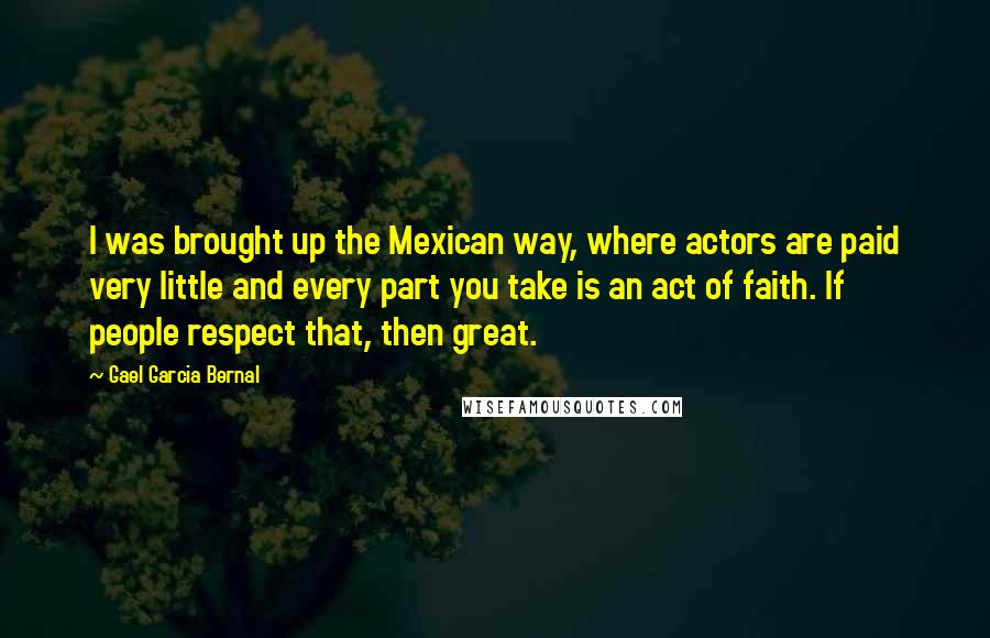 Gael Garcia Bernal Quotes: I was brought up the Mexican way, where actors are paid very little and every part you take is an act of faith. If people respect that, then great.