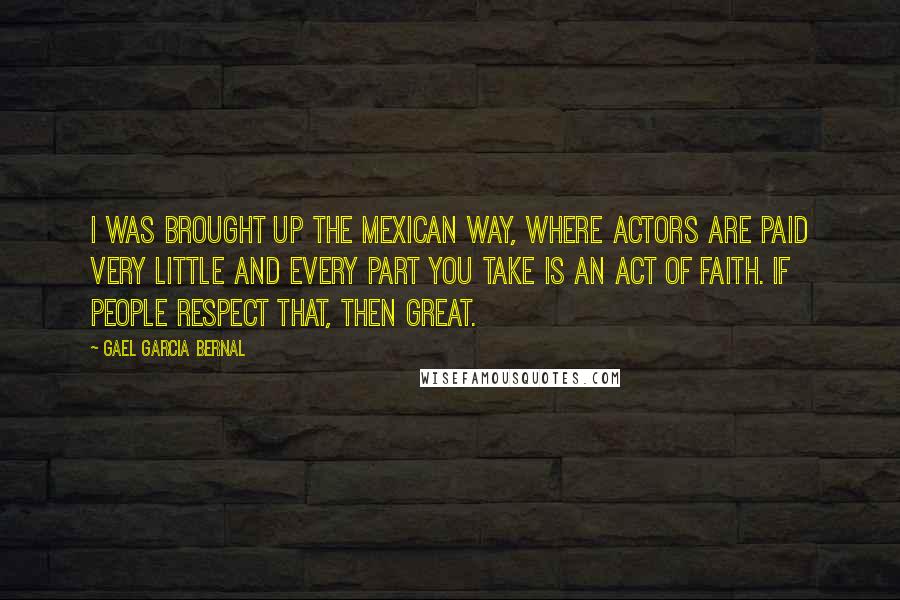 Gael Garcia Bernal Quotes: I was brought up the Mexican way, where actors are paid very little and every part you take is an act of faith. If people respect that, then great.