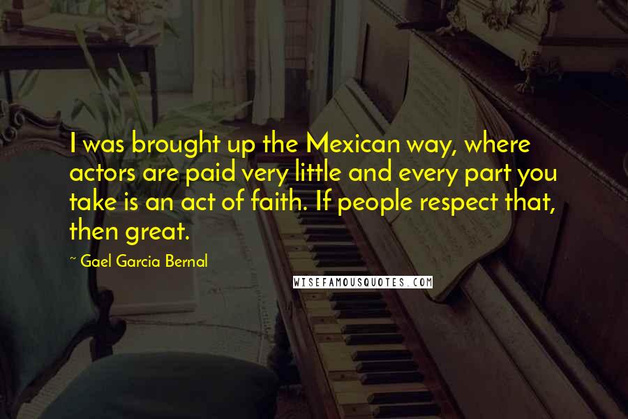 Gael Garcia Bernal Quotes: I was brought up the Mexican way, where actors are paid very little and every part you take is an act of faith. If people respect that, then great.