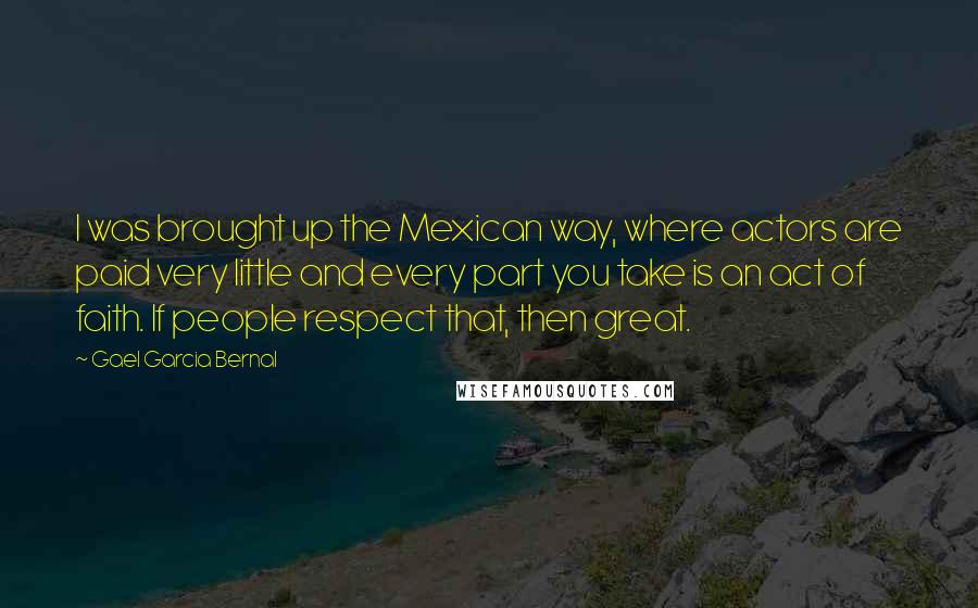 Gael Garcia Bernal Quotes: I was brought up the Mexican way, where actors are paid very little and every part you take is an act of faith. If people respect that, then great.