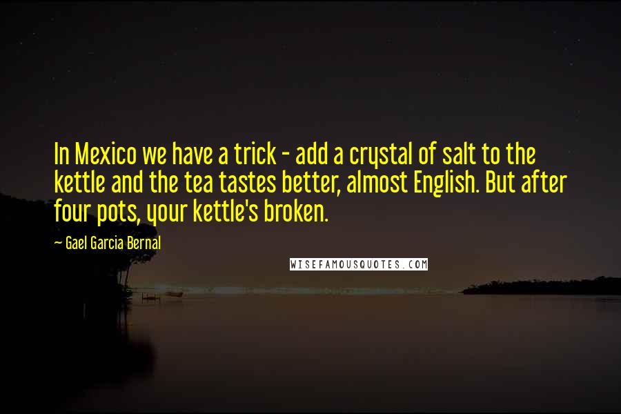 Gael Garcia Bernal Quotes: In Mexico we have a trick - add a crystal of salt to the kettle and the tea tastes better, almost English. But after four pots, your kettle's broken.
