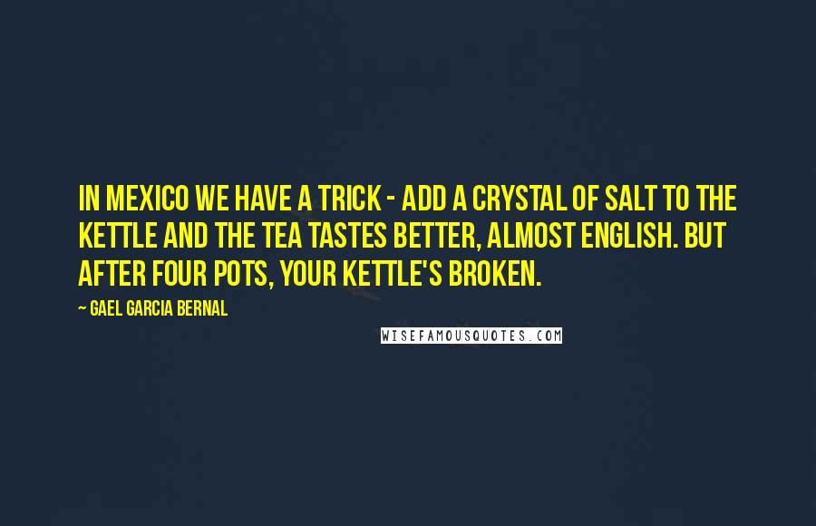 Gael Garcia Bernal Quotes: In Mexico we have a trick - add a crystal of salt to the kettle and the tea tastes better, almost English. But after four pots, your kettle's broken.