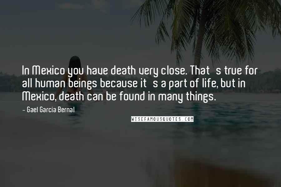 Gael Garcia Bernal Quotes: In Mexico you have death very close. That's true for all human beings because it's a part of life, but in Mexico, death can be found in many things.