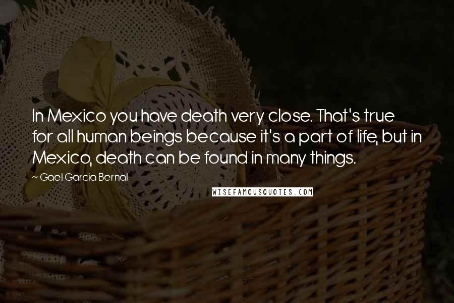 Gael Garcia Bernal Quotes: In Mexico you have death very close. That's true for all human beings because it's a part of life, but in Mexico, death can be found in many things.