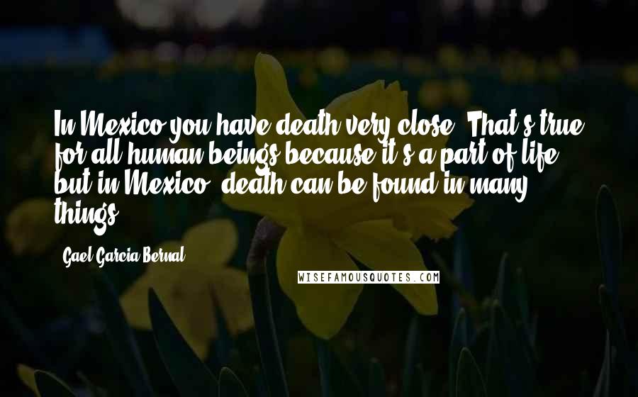 Gael Garcia Bernal Quotes: In Mexico you have death very close. That's true for all human beings because it's a part of life, but in Mexico, death can be found in many things.