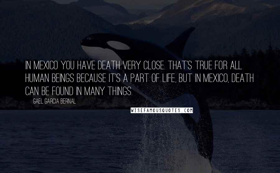 Gael Garcia Bernal Quotes: In Mexico you have death very close. That's true for all human beings because it's a part of life, but in Mexico, death can be found in many things.