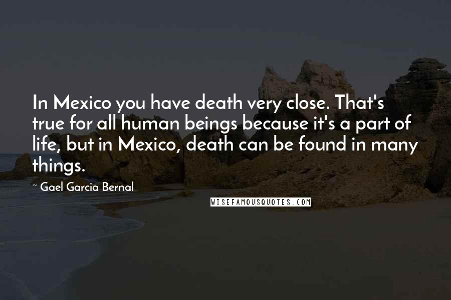 Gael Garcia Bernal Quotes: In Mexico you have death very close. That's true for all human beings because it's a part of life, but in Mexico, death can be found in many things.