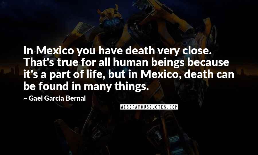 Gael Garcia Bernal Quotes: In Mexico you have death very close. That's true for all human beings because it's a part of life, but in Mexico, death can be found in many things.