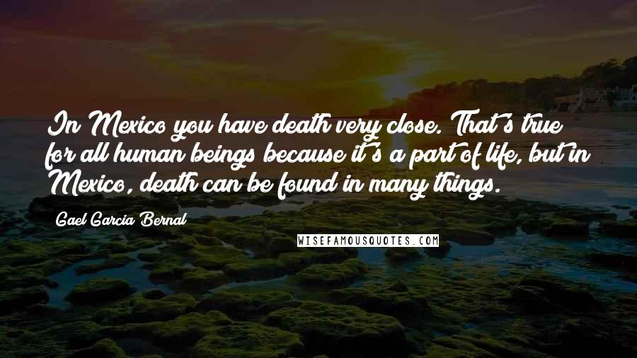 Gael Garcia Bernal Quotes: In Mexico you have death very close. That's true for all human beings because it's a part of life, but in Mexico, death can be found in many things.