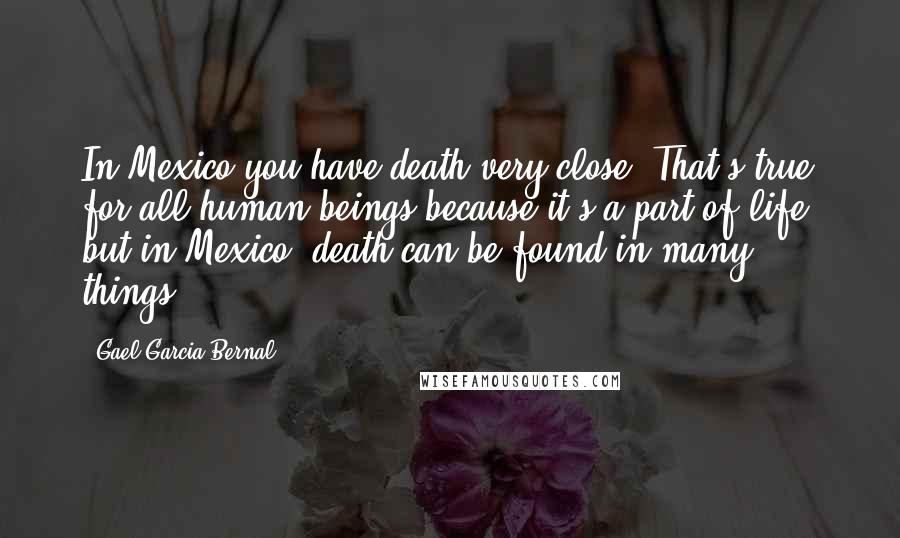 Gael Garcia Bernal Quotes: In Mexico you have death very close. That's true for all human beings because it's a part of life, but in Mexico, death can be found in many things.