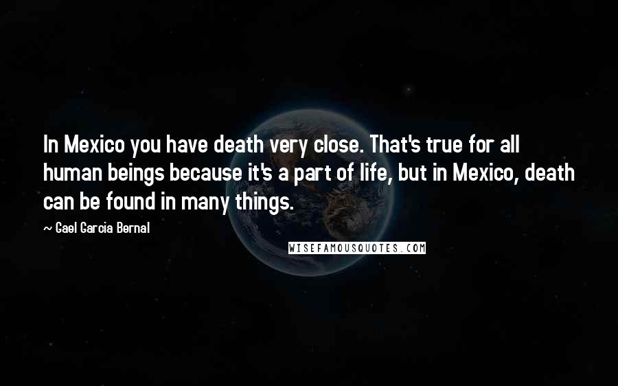 Gael Garcia Bernal Quotes: In Mexico you have death very close. That's true for all human beings because it's a part of life, but in Mexico, death can be found in many things.