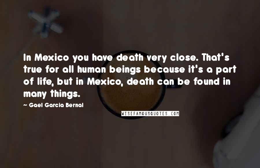 Gael Garcia Bernal Quotes: In Mexico you have death very close. That's true for all human beings because it's a part of life, but in Mexico, death can be found in many things.