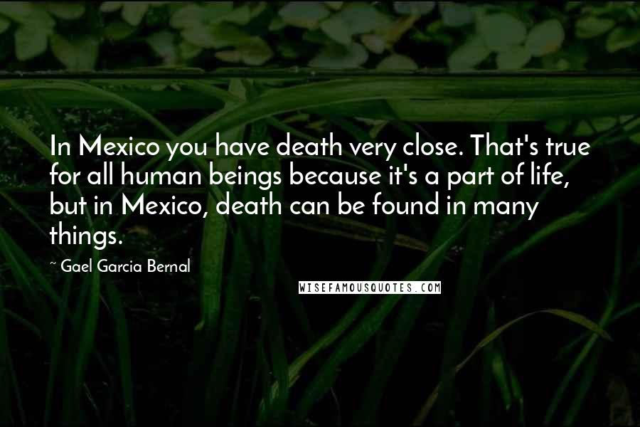 Gael Garcia Bernal Quotes: In Mexico you have death very close. That's true for all human beings because it's a part of life, but in Mexico, death can be found in many things.