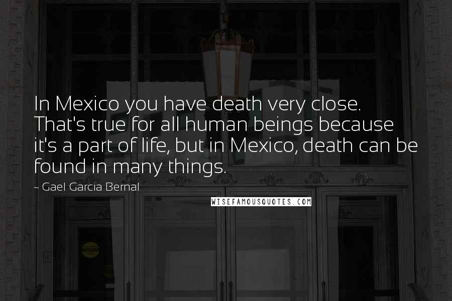 Gael Garcia Bernal Quotes: In Mexico you have death very close. That's true for all human beings because it's a part of life, but in Mexico, death can be found in many things.