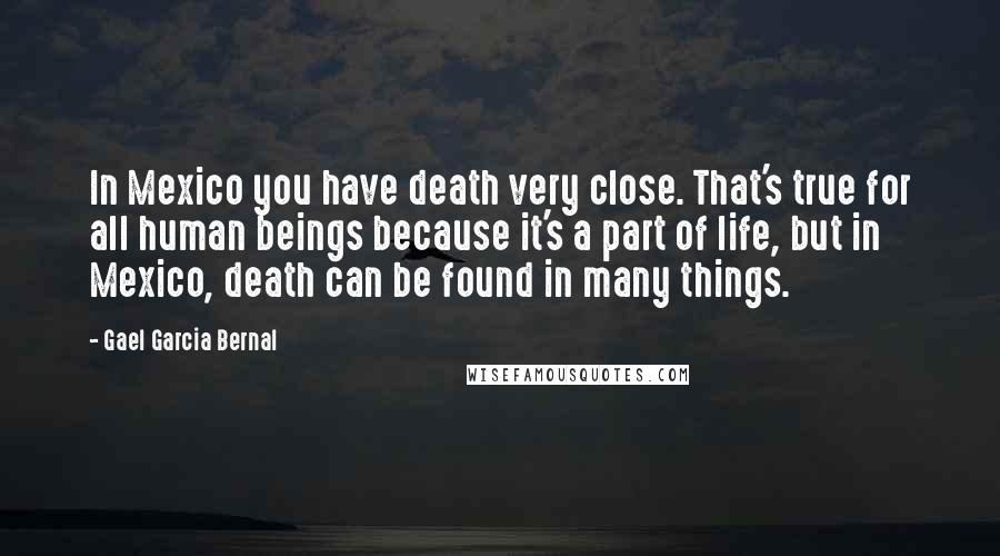 Gael Garcia Bernal Quotes: In Mexico you have death very close. That's true for all human beings because it's a part of life, but in Mexico, death can be found in many things.