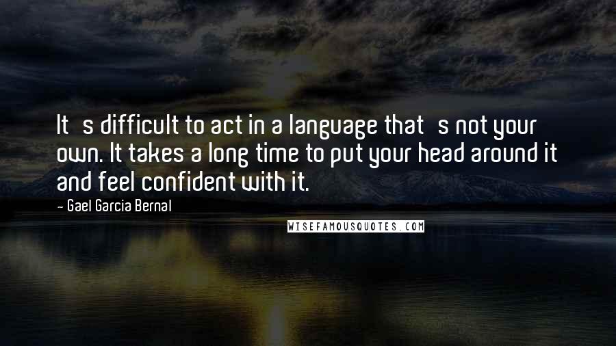 Gael Garcia Bernal Quotes: It's difficult to act in a language that's not your own. It takes a long time to put your head around it and feel confident with it.