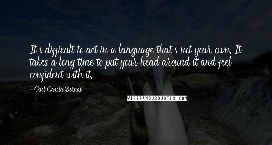 Gael Garcia Bernal Quotes: It's difficult to act in a language that's not your own. It takes a long time to put your head around it and feel confident with it.