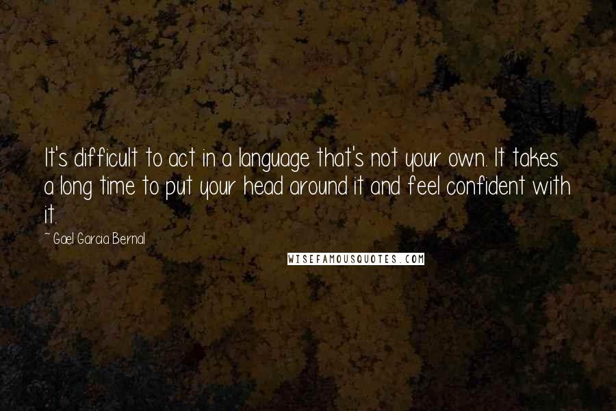 Gael Garcia Bernal Quotes: It's difficult to act in a language that's not your own. It takes a long time to put your head around it and feel confident with it.