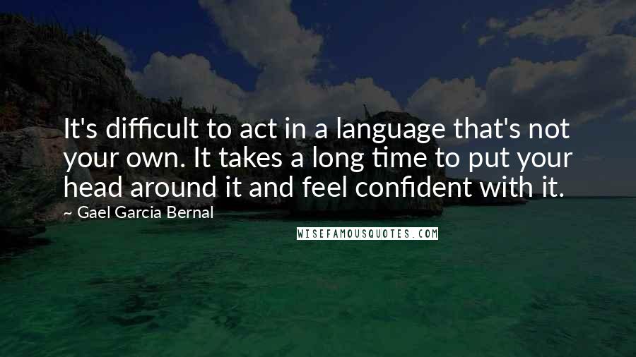 Gael Garcia Bernal Quotes: It's difficult to act in a language that's not your own. It takes a long time to put your head around it and feel confident with it.