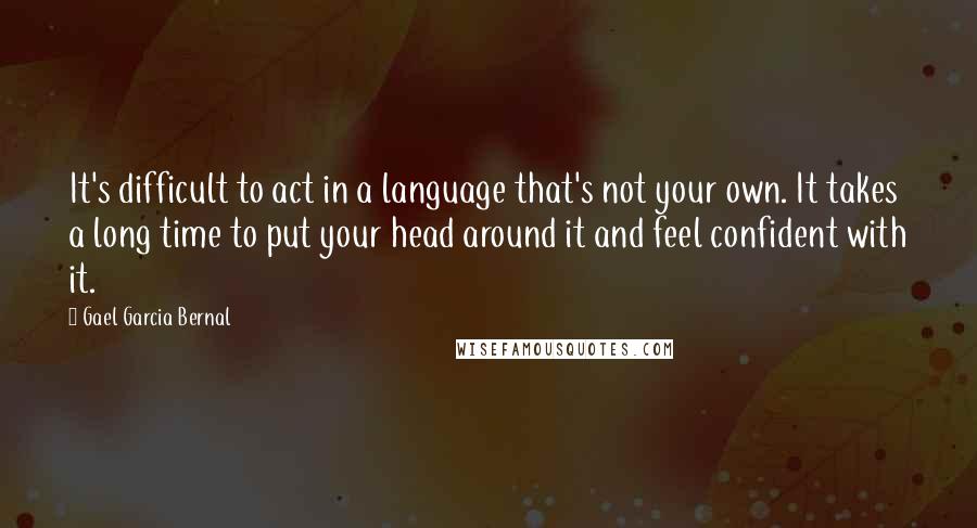 Gael Garcia Bernal Quotes: It's difficult to act in a language that's not your own. It takes a long time to put your head around it and feel confident with it.