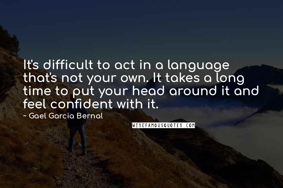 Gael Garcia Bernal Quotes: It's difficult to act in a language that's not your own. It takes a long time to put your head around it and feel confident with it.