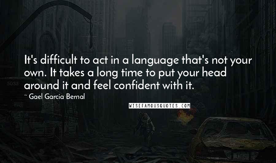 Gael Garcia Bernal Quotes: It's difficult to act in a language that's not your own. It takes a long time to put your head around it and feel confident with it.