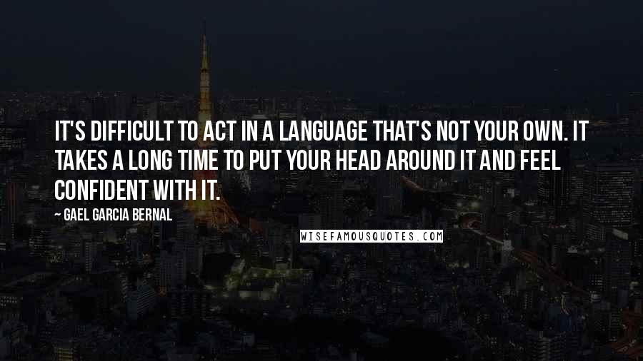 Gael Garcia Bernal Quotes: It's difficult to act in a language that's not your own. It takes a long time to put your head around it and feel confident with it.