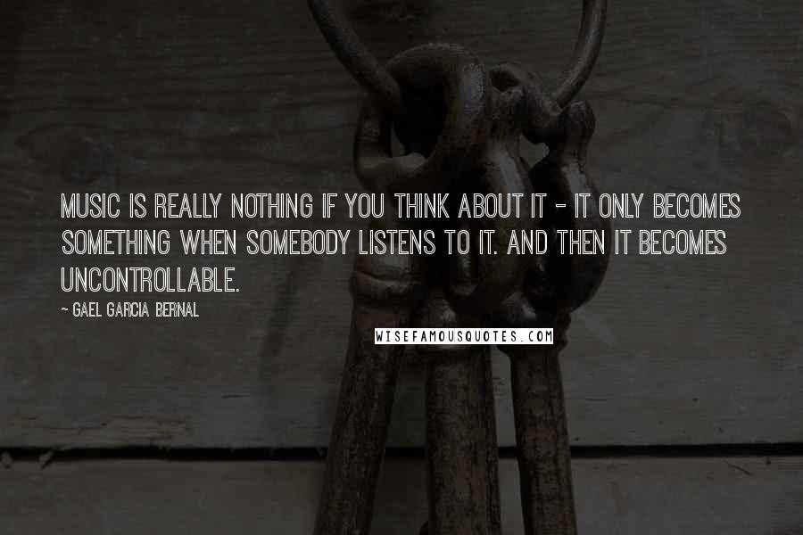 Gael Garcia Bernal Quotes: Music is really nothing if you think about it - it only becomes something when somebody listens to it. And then it becomes uncontrollable.