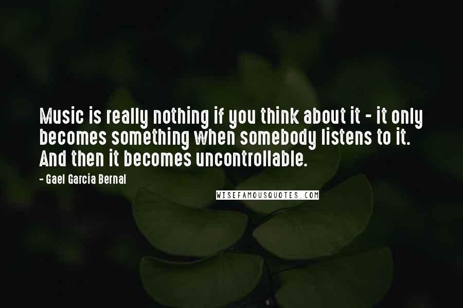 Gael Garcia Bernal Quotes: Music is really nothing if you think about it - it only becomes something when somebody listens to it. And then it becomes uncontrollable.