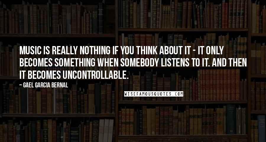 Gael Garcia Bernal Quotes: Music is really nothing if you think about it - it only becomes something when somebody listens to it. And then it becomes uncontrollable.