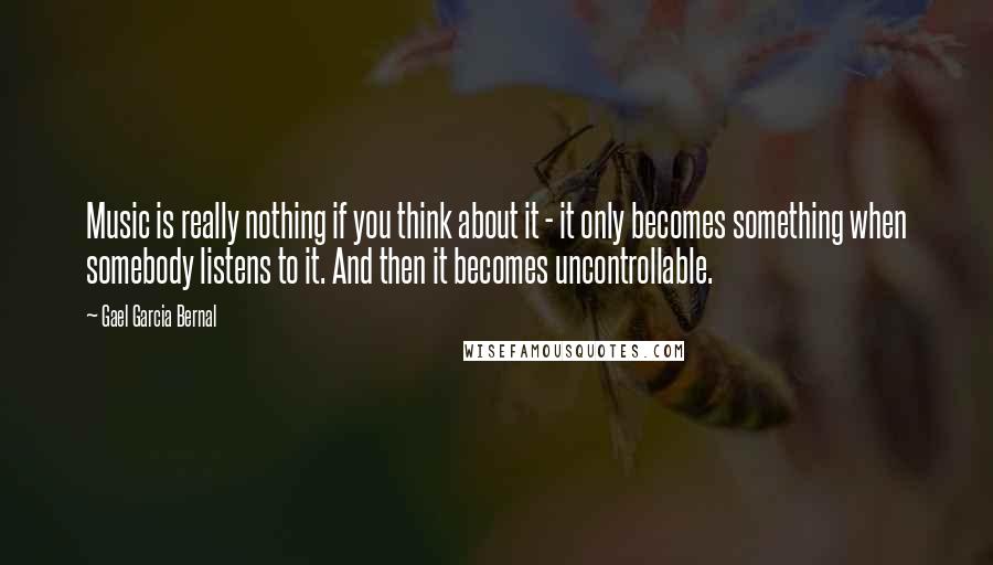 Gael Garcia Bernal Quotes: Music is really nothing if you think about it - it only becomes something when somebody listens to it. And then it becomes uncontrollable.