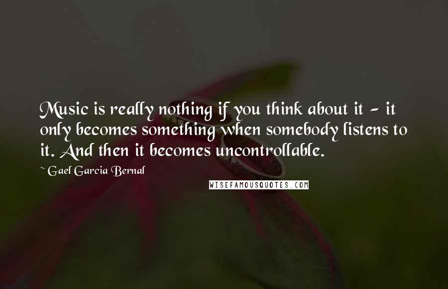 Gael Garcia Bernal Quotes: Music is really nothing if you think about it - it only becomes something when somebody listens to it. And then it becomes uncontrollable.