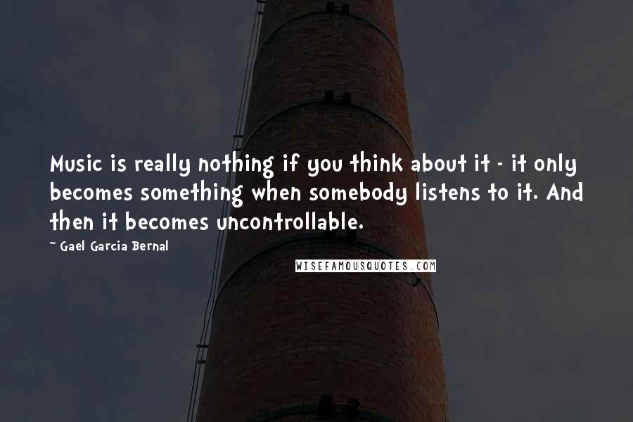 Gael Garcia Bernal Quotes: Music is really nothing if you think about it - it only becomes something when somebody listens to it. And then it becomes uncontrollable.