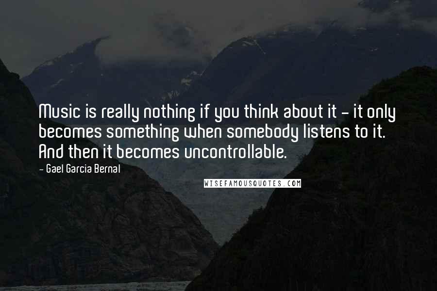 Gael Garcia Bernal Quotes: Music is really nothing if you think about it - it only becomes something when somebody listens to it. And then it becomes uncontrollable.