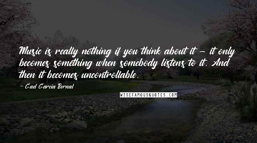 Gael Garcia Bernal Quotes: Music is really nothing if you think about it - it only becomes something when somebody listens to it. And then it becomes uncontrollable.
