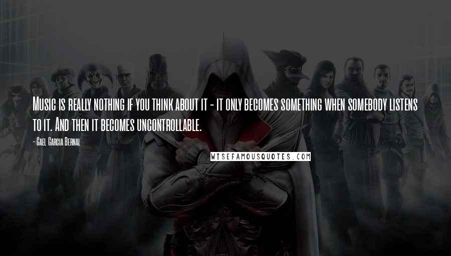 Gael Garcia Bernal Quotes: Music is really nothing if you think about it - it only becomes something when somebody listens to it. And then it becomes uncontrollable.