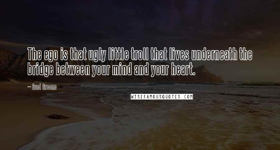 Gael Greene Quotes: The ego is that ugly little troll that lives underneath the bridge between your mind and your heart.