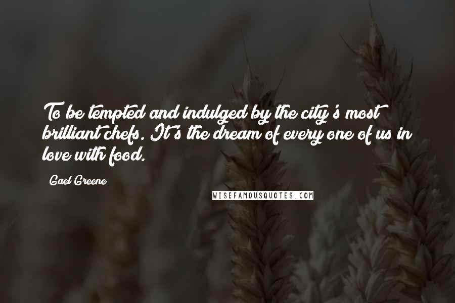 Gael Greene Quotes: To be tempted and indulged by the city's most brilliant chefs. It's the dream of every one of us in love with food.