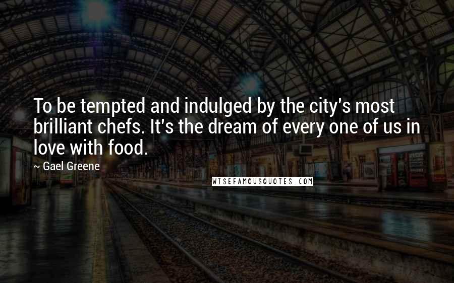 Gael Greene Quotes: To be tempted and indulged by the city's most brilliant chefs. It's the dream of every one of us in love with food.