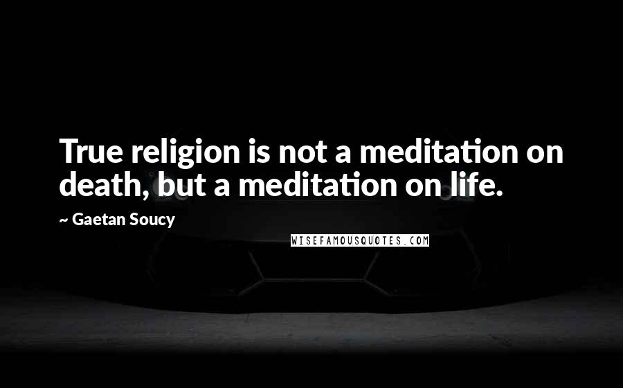 Gaetan Soucy Quotes: True religion is not a meditation on death, but a meditation on life.