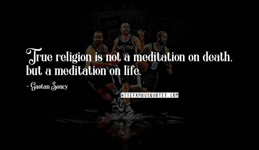 Gaetan Soucy Quotes: True religion is not a meditation on death, but a meditation on life.
