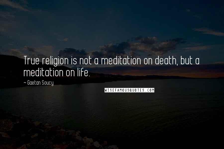 Gaetan Soucy Quotes: True religion is not a meditation on death, but a meditation on life.