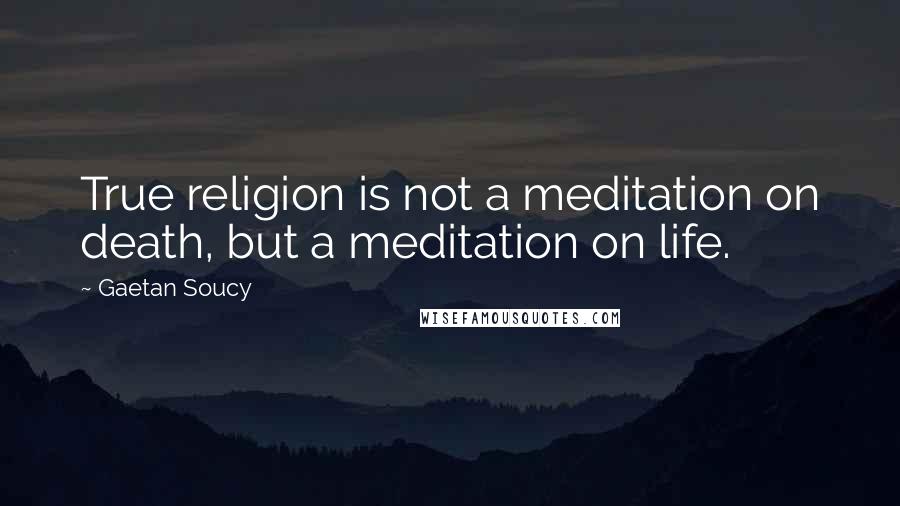 Gaetan Soucy Quotes: True religion is not a meditation on death, but a meditation on life.